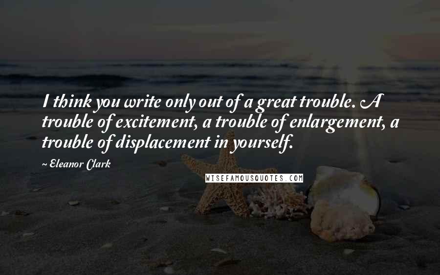 Eleanor Clark Quotes: I think you write only out of a great trouble. A trouble of excitement, a trouble of enlargement, a trouble of displacement in yourself.