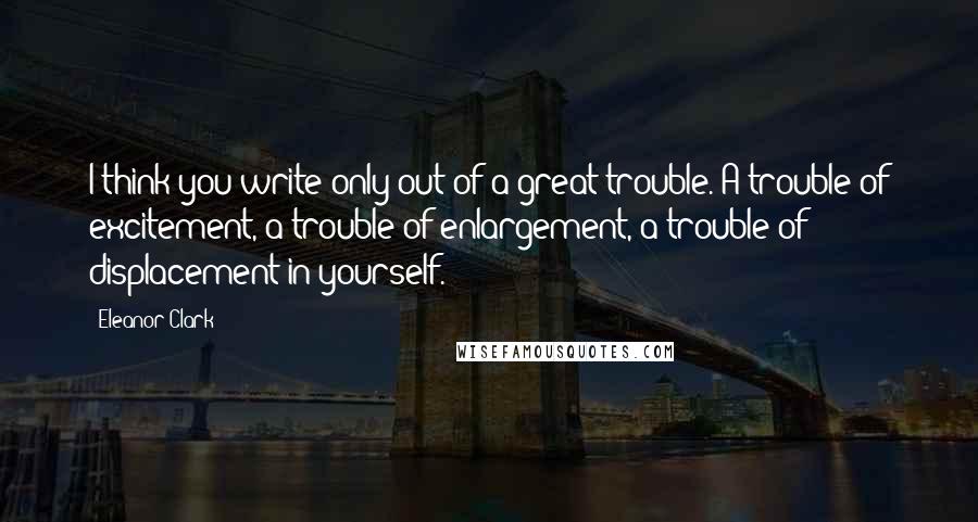 Eleanor Clark Quotes: I think you write only out of a great trouble. A trouble of excitement, a trouble of enlargement, a trouble of displacement in yourself.