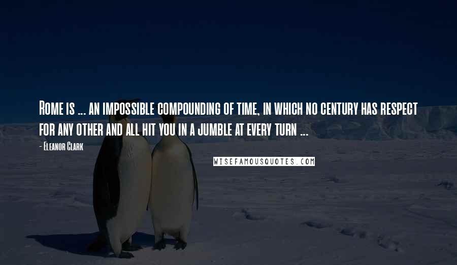 Eleanor Clark Quotes: Rome is ... an impossible compounding of time, in which no century has respect for any other and all hit you in a jumble at every turn ...