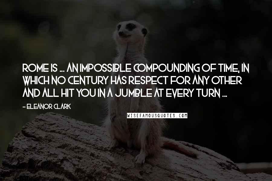 Eleanor Clark Quotes: Rome is ... an impossible compounding of time, in which no century has respect for any other and all hit you in a jumble at every turn ...