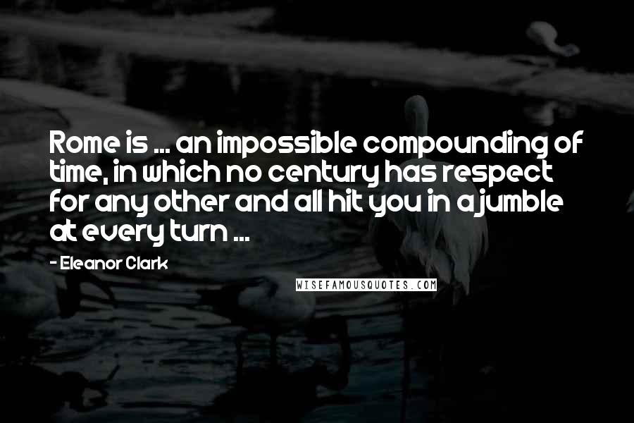 Eleanor Clark Quotes: Rome is ... an impossible compounding of time, in which no century has respect for any other and all hit you in a jumble at every turn ...