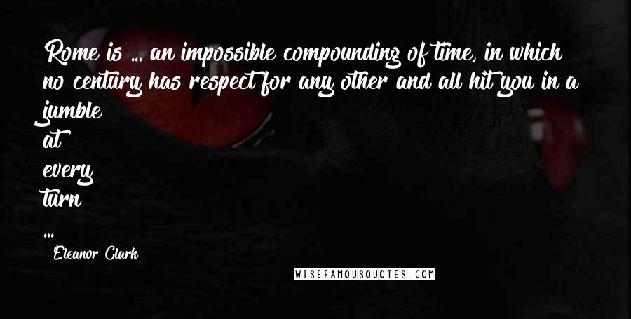 Eleanor Clark Quotes: Rome is ... an impossible compounding of time, in which no century has respect for any other and all hit you in a jumble at every turn ...
