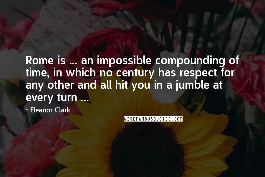Eleanor Clark Quotes: Rome is ... an impossible compounding of time, in which no century has respect for any other and all hit you in a jumble at every turn ...