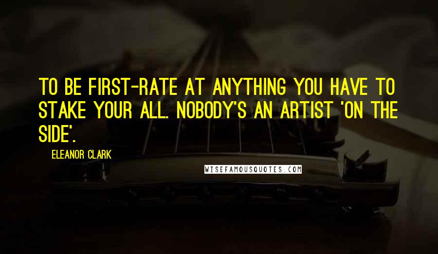 Eleanor Clark Quotes: To be first-rate at anything you have to stake your all. Nobody's an artist 'on the side'.