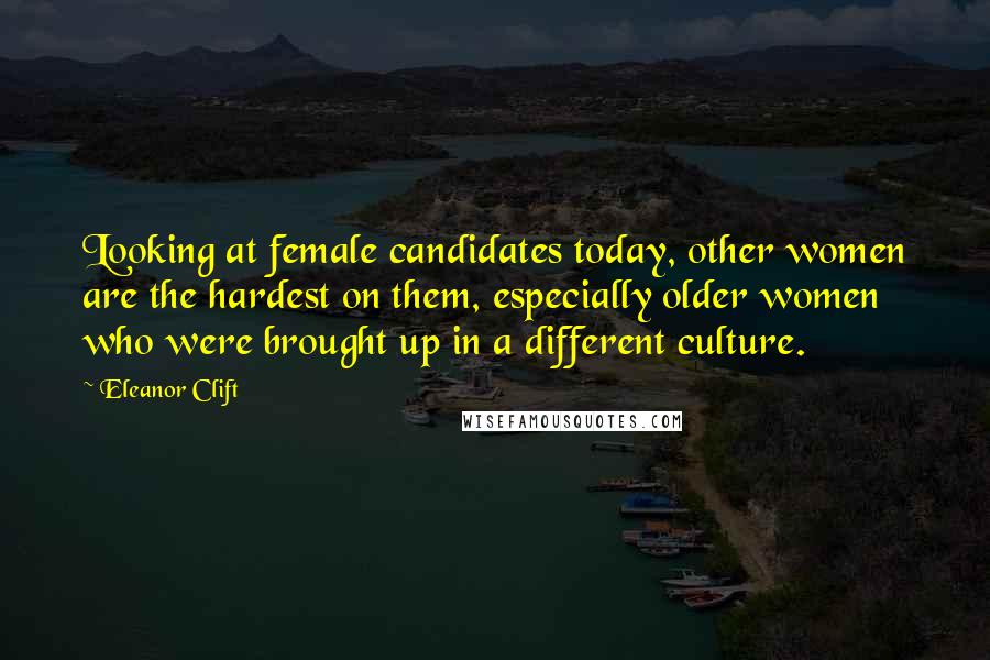 Eleanor Clift Quotes: Looking at female candidates today, other women are the hardest on them, especially older women who were brought up in a different culture.