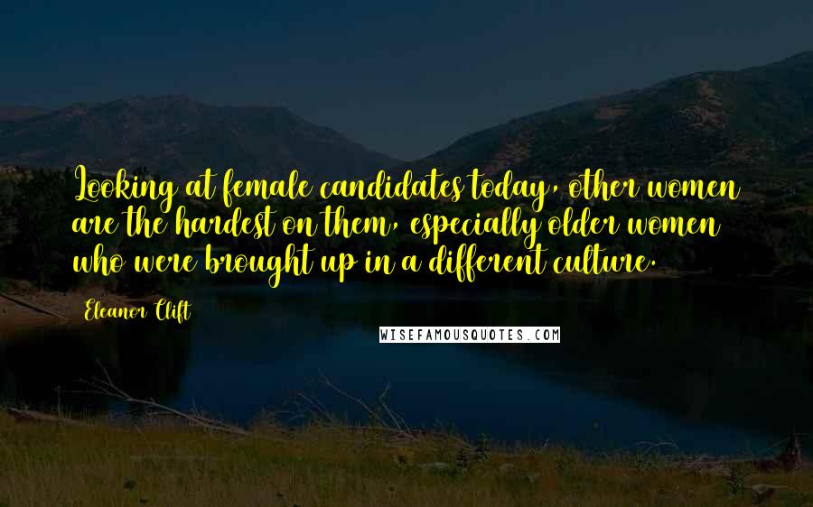 Eleanor Clift Quotes: Looking at female candidates today, other women are the hardest on them, especially older women who were brought up in a different culture.