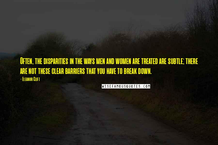 Eleanor Clift Quotes: Often, the disparities in the ways men and women are treated are subtle; there are not these clear barriers that you have to break down.