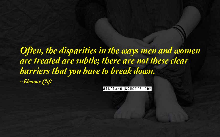 Eleanor Clift Quotes: Often, the disparities in the ways men and women are treated are subtle; there are not these clear barriers that you have to break down.