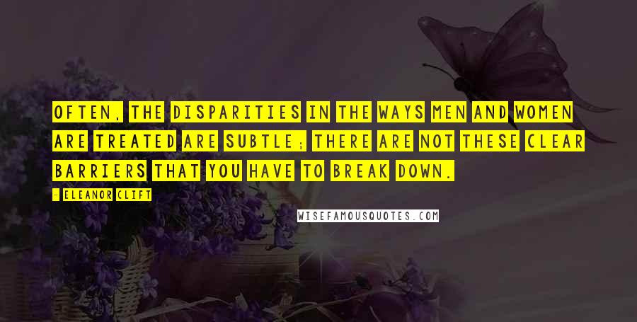 Eleanor Clift Quotes: Often, the disparities in the ways men and women are treated are subtle; there are not these clear barriers that you have to break down.