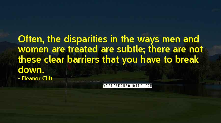 Eleanor Clift Quotes: Often, the disparities in the ways men and women are treated are subtle; there are not these clear barriers that you have to break down.