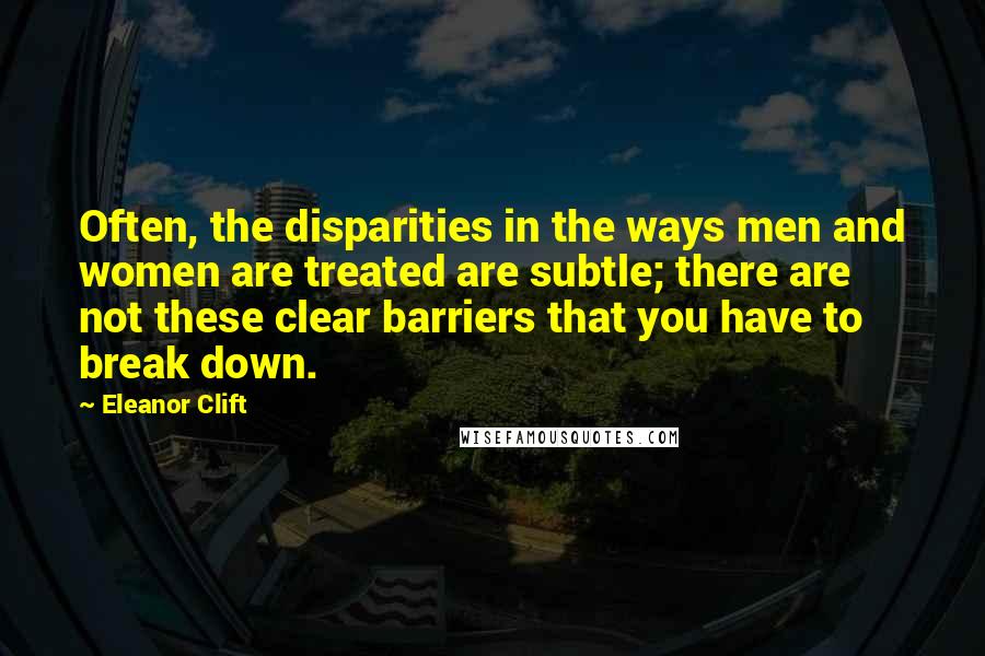 Eleanor Clift Quotes: Often, the disparities in the ways men and women are treated are subtle; there are not these clear barriers that you have to break down.