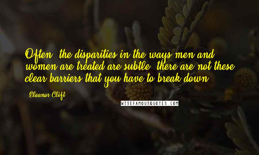 Eleanor Clift Quotes: Often, the disparities in the ways men and women are treated are subtle; there are not these clear barriers that you have to break down.