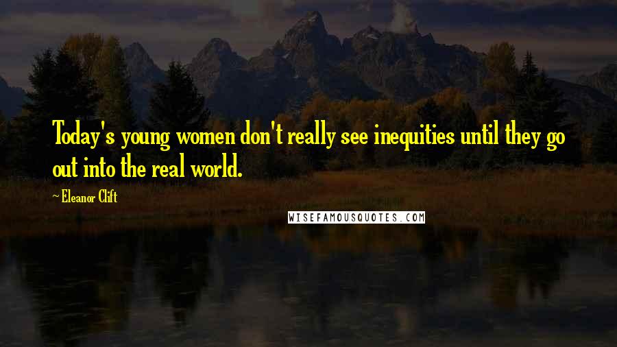 Eleanor Clift Quotes: Today's young women don't really see inequities until they go out into the real world.