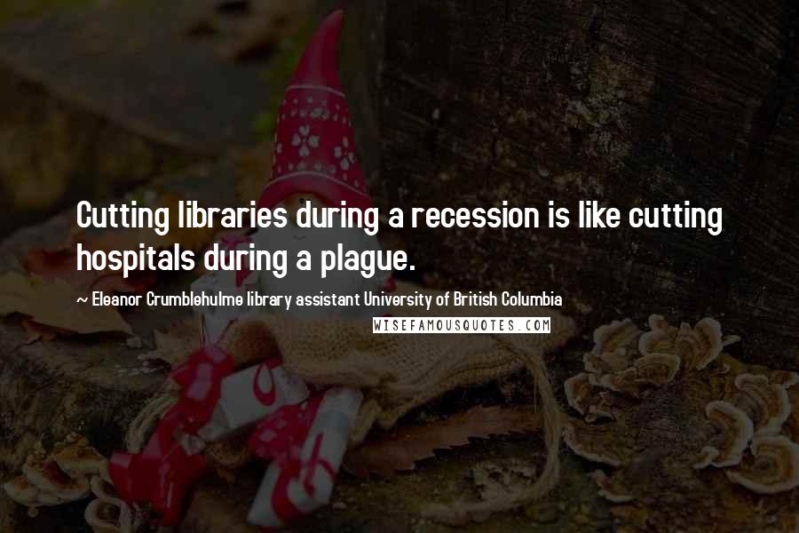 Eleanor Crumblehulme Library Assistant University Of British Columbia Quotes: Cutting libraries during a recession is like cutting hospitals during a plague.