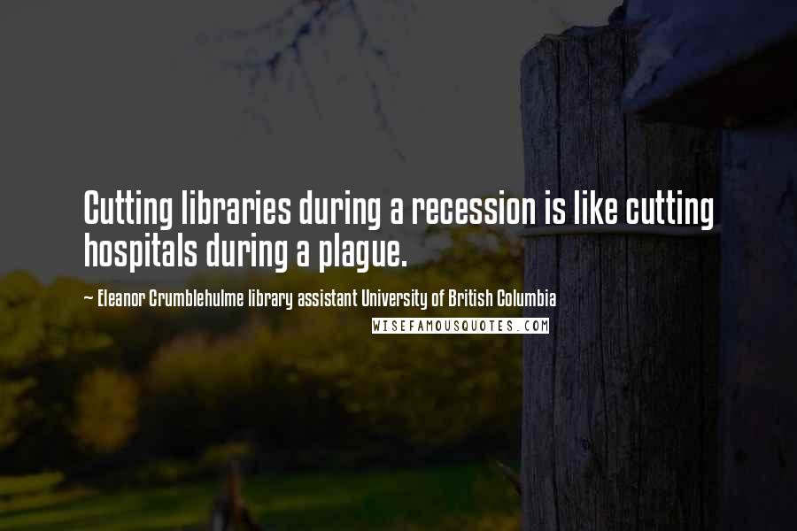 Eleanor Crumblehulme Library Assistant University Of British Columbia Quotes: Cutting libraries during a recession is like cutting hospitals during a plague.