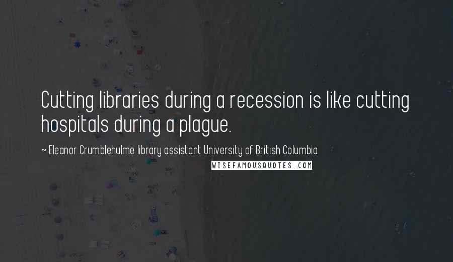 Eleanor Crumblehulme Library Assistant University Of British Columbia Quotes: Cutting libraries during a recession is like cutting hospitals during a plague.