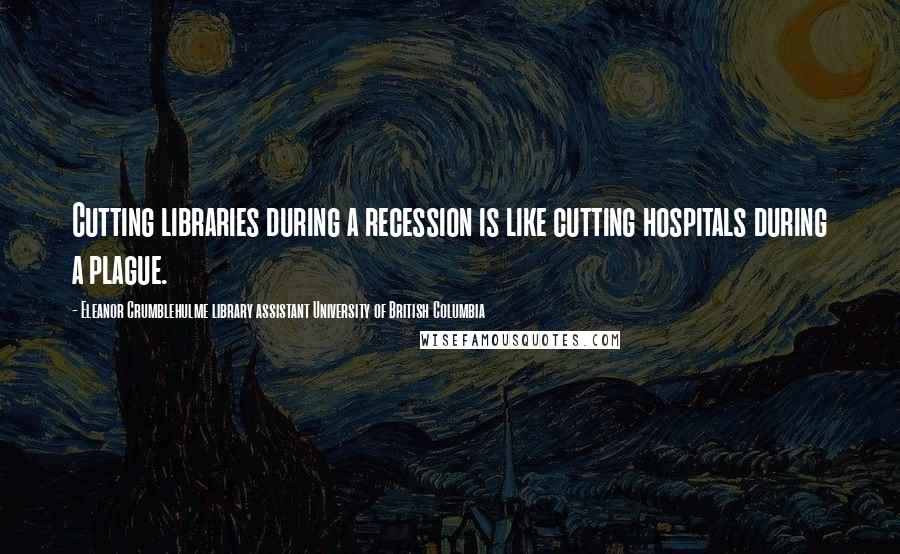 Eleanor Crumblehulme Library Assistant University Of British Columbia Quotes: Cutting libraries during a recession is like cutting hospitals during a plague.