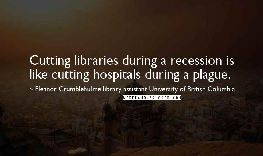 Eleanor Crumblehulme Library Assistant University Of British Columbia Quotes: Cutting libraries during a recession is like cutting hospitals during a plague.