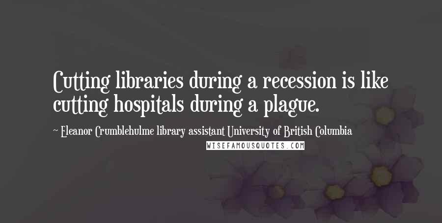 Eleanor Crumblehulme Library Assistant University Of British Columbia Quotes: Cutting libraries during a recession is like cutting hospitals during a plague.