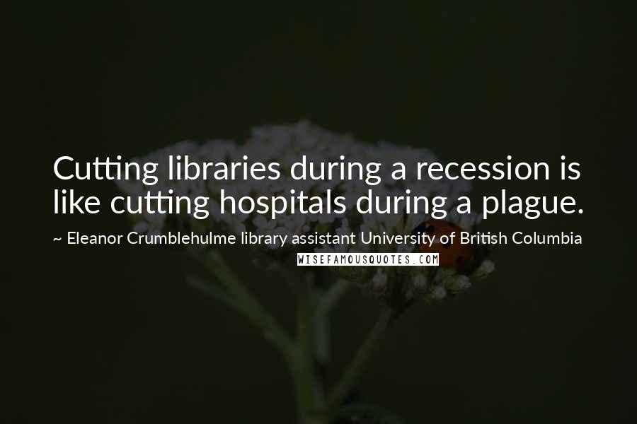 Eleanor Crumblehulme Library Assistant University Of British Columbia Quotes: Cutting libraries during a recession is like cutting hospitals during a plague.