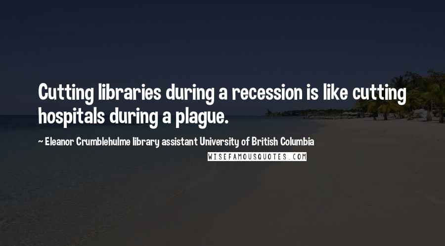 Eleanor Crumblehulme Library Assistant University Of British Columbia Quotes: Cutting libraries during a recession is like cutting hospitals during a plague.