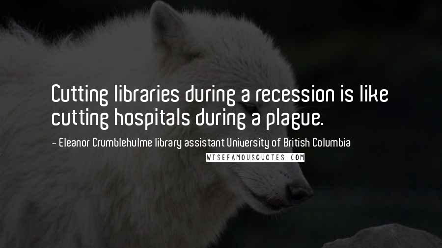 Eleanor Crumblehulme Library Assistant University Of British Columbia Quotes: Cutting libraries during a recession is like cutting hospitals during a plague.