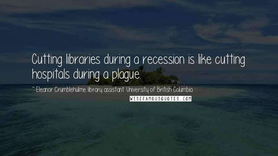 Eleanor Crumblehulme Library Assistant University Of British Columbia Quotes: Cutting libraries during a recession is like cutting hospitals during a plague.