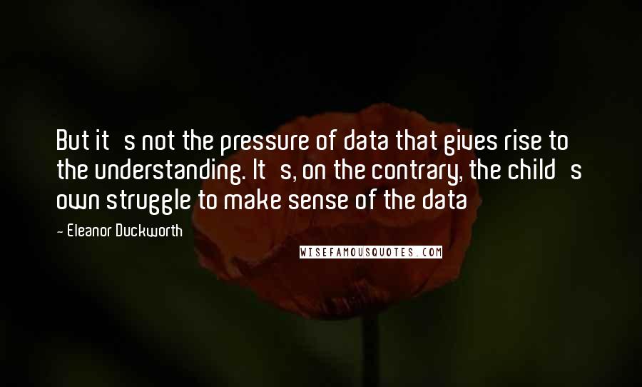 Eleanor Duckworth Quotes: But it's not the pressure of data that gives rise to the understanding. It's, on the contrary, the child's own struggle to make sense of the data