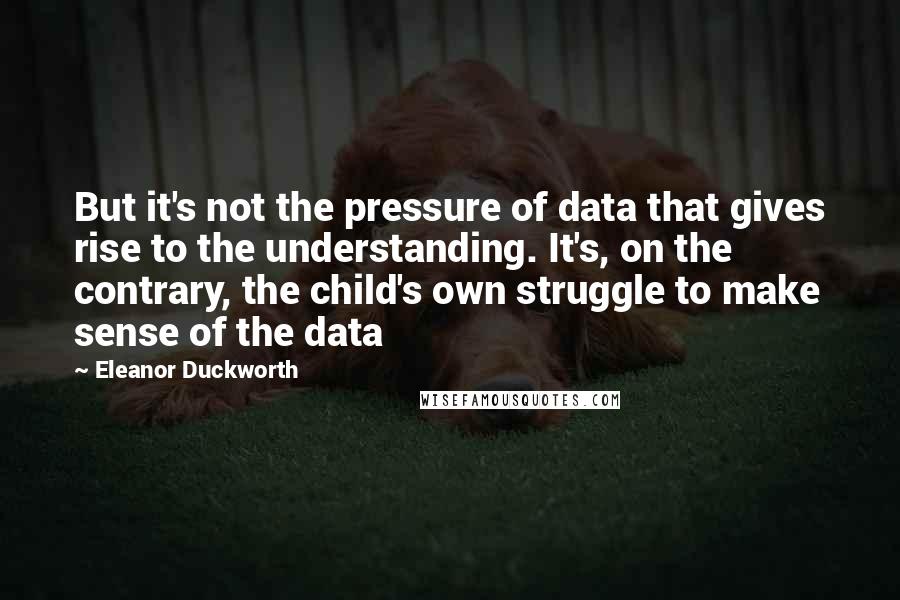 Eleanor Duckworth Quotes: But it's not the pressure of data that gives rise to the understanding. It's, on the contrary, the child's own struggle to make sense of the data