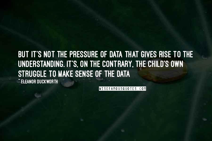 Eleanor Duckworth Quotes: But it's not the pressure of data that gives rise to the understanding. It's, on the contrary, the child's own struggle to make sense of the data