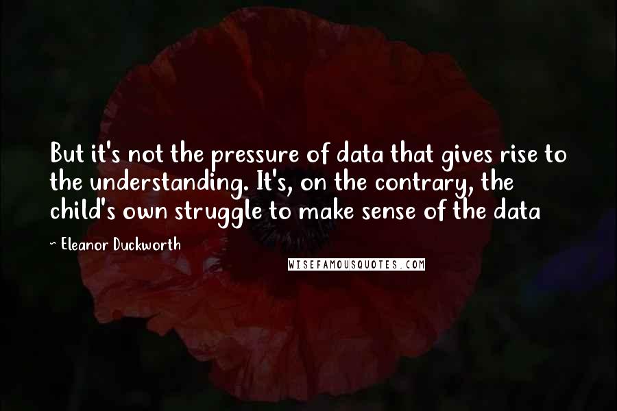 Eleanor Duckworth Quotes: But it's not the pressure of data that gives rise to the understanding. It's, on the contrary, the child's own struggle to make sense of the data