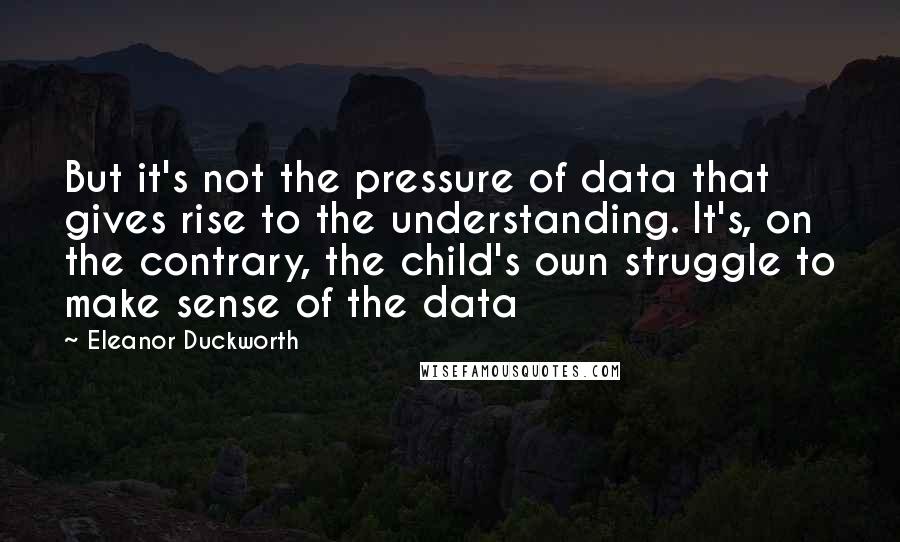 Eleanor Duckworth Quotes: But it's not the pressure of data that gives rise to the understanding. It's, on the contrary, the child's own struggle to make sense of the data