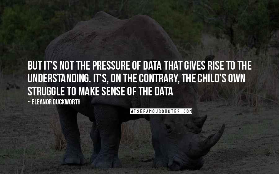 Eleanor Duckworth Quotes: But it's not the pressure of data that gives rise to the understanding. It's, on the contrary, the child's own struggle to make sense of the data