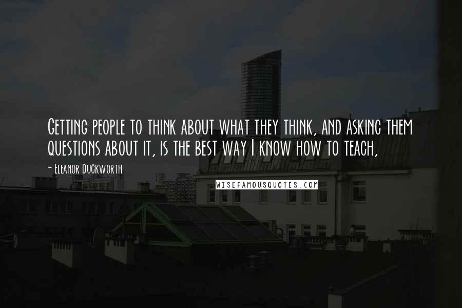 Eleanor Duckworth Quotes: Getting people to think about what they think, and asking them questions about it, is the best way I know how to teach,