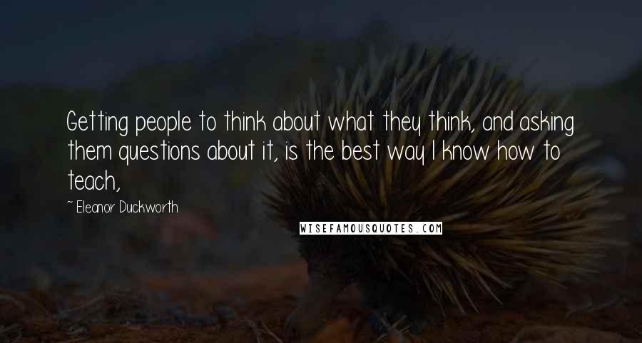 Eleanor Duckworth Quotes: Getting people to think about what they think, and asking them questions about it, is the best way I know how to teach,