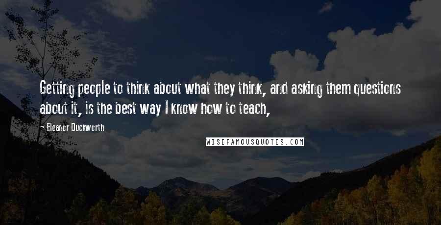 Eleanor Duckworth Quotes: Getting people to think about what they think, and asking them questions about it, is the best way I know how to teach,