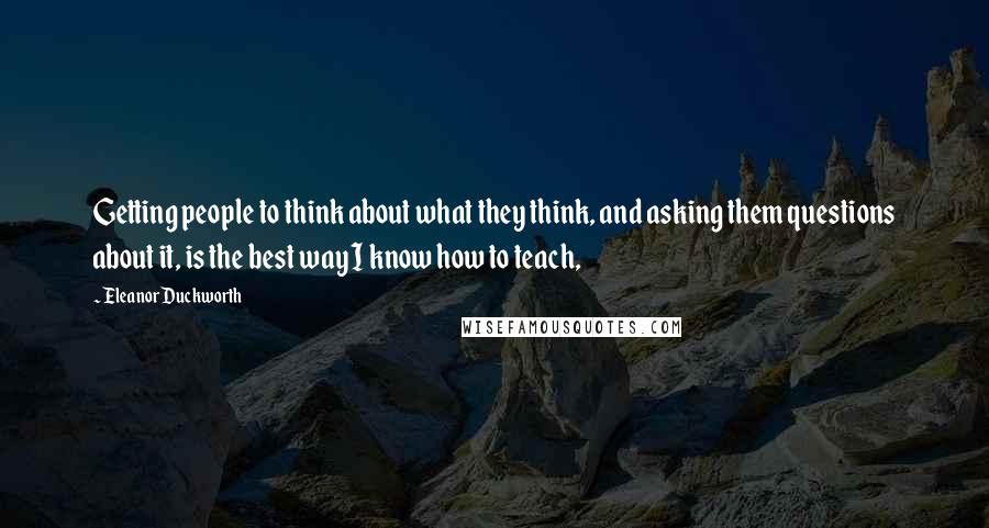 Eleanor Duckworth Quotes: Getting people to think about what they think, and asking them questions about it, is the best way I know how to teach,
