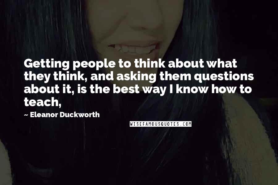 Eleanor Duckworth Quotes: Getting people to think about what they think, and asking them questions about it, is the best way I know how to teach,