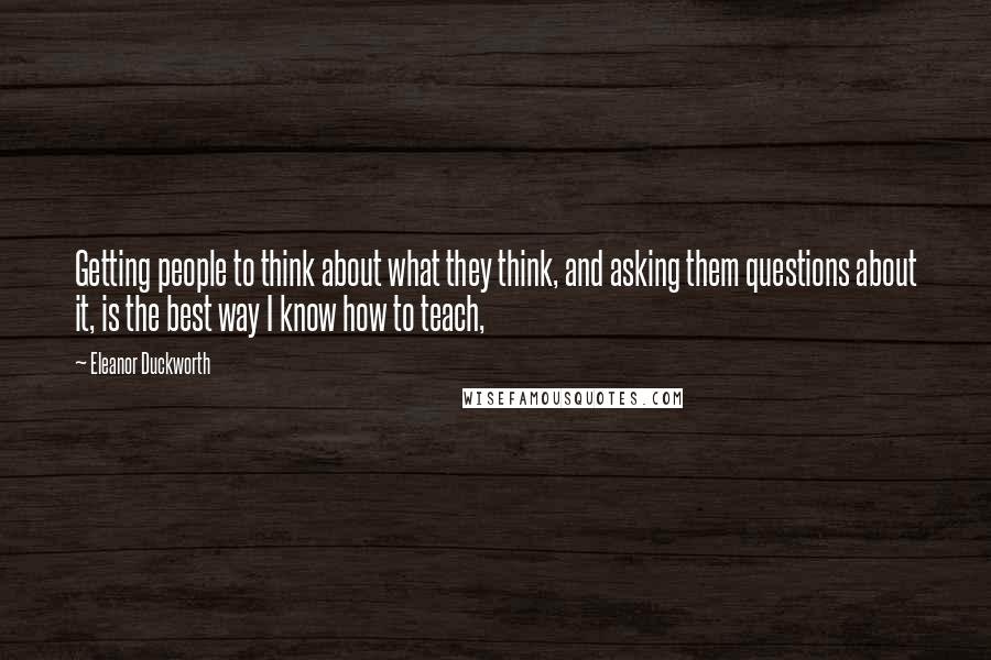 Eleanor Duckworth Quotes: Getting people to think about what they think, and asking them questions about it, is the best way I know how to teach,