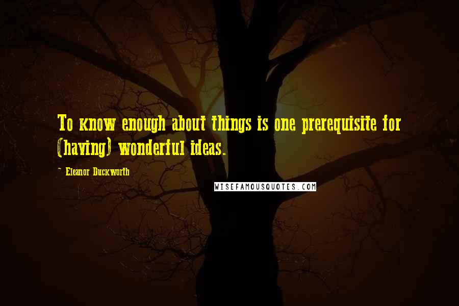 Eleanor Duckworth Quotes: To know enough about things is one prerequisite for (having) wonderful ideas.