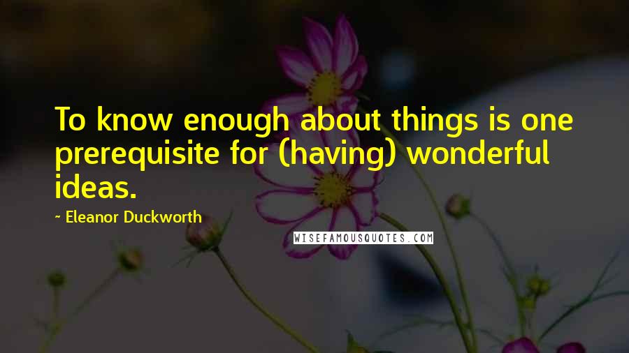 Eleanor Duckworth Quotes: To know enough about things is one prerequisite for (having) wonderful ideas.
