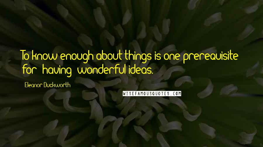 Eleanor Duckworth Quotes: To know enough about things is one prerequisite for (having) wonderful ideas.