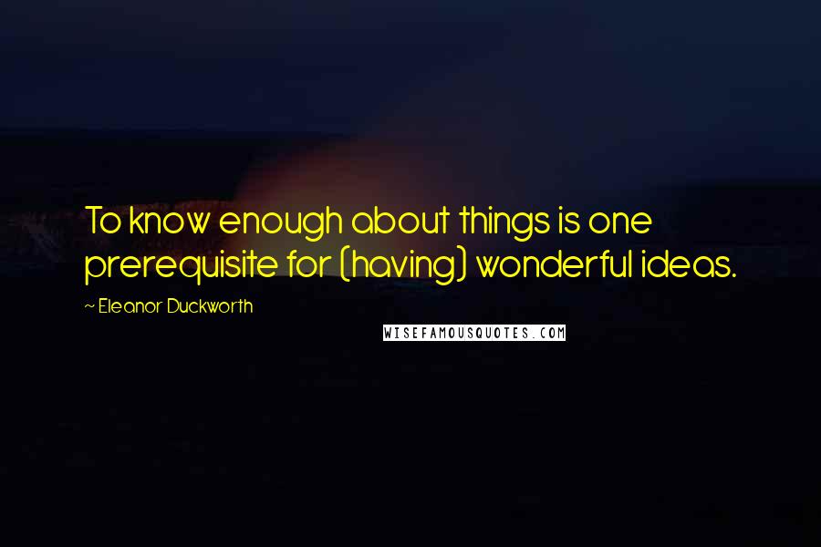 Eleanor Duckworth Quotes: To know enough about things is one prerequisite for (having) wonderful ideas.