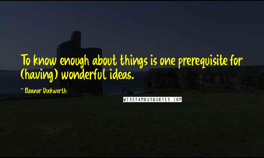 Eleanor Duckworth Quotes: To know enough about things is one prerequisite for (having) wonderful ideas.