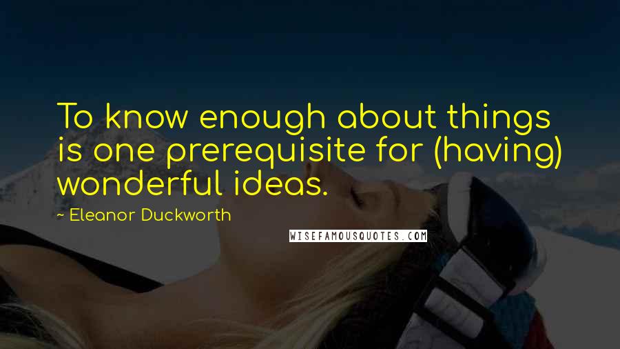 Eleanor Duckworth Quotes: To know enough about things is one prerequisite for (having) wonderful ideas.