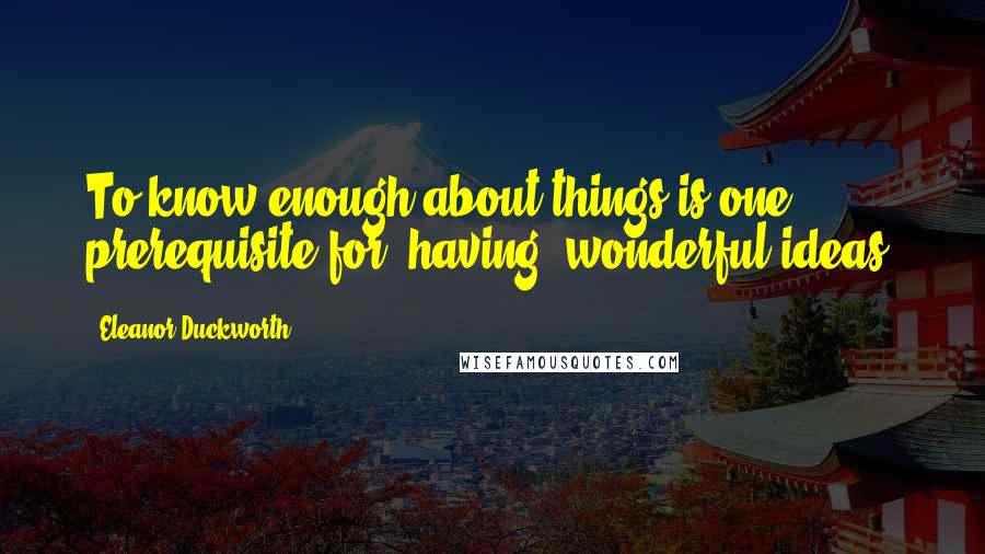 Eleanor Duckworth Quotes: To know enough about things is one prerequisite for (having) wonderful ideas.