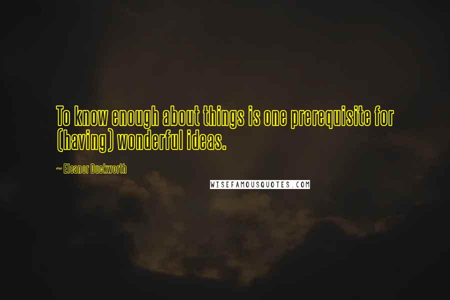 Eleanor Duckworth Quotes: To know enough about things is one prerequisite for (having) wonderful ideas.