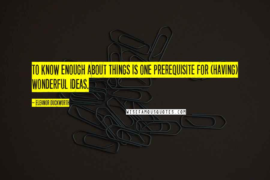 Eleanor Duckworth Quotes: To know enough about things is one prerequisite for (having) wonderful ideas.