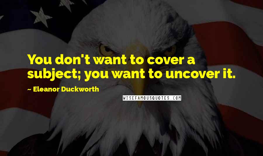 Eleanor Duckworth Quotes: You don't want to cover a subject; you want to uncover it.