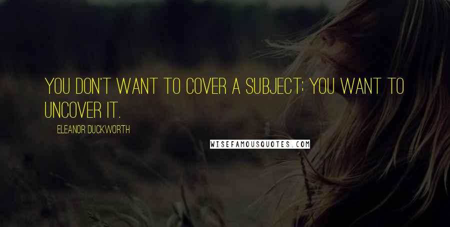 Eleanor Duckworth Quotes: You don't want to cover a subject; you want to uncover it.